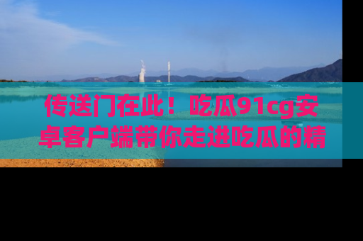 传送门在此！吃瓜91cg安卓客户端带你走进吃瓜的精彩世界
