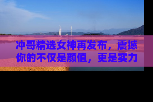 冲哥精选女神再发布，震撼你的不仅是颜值，更是实力！