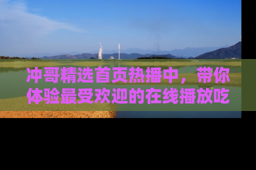 冲哥精选首页热播中，带你体验最受欢迎的在线播放吃瓜节目