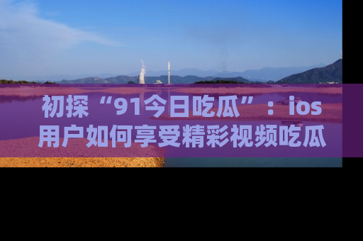 初探“91今日吃瓜”：ios用户如何享受精彩视频吃瓜时光