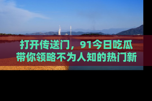 打开传送门，91今日吃瓜带你领略不为人知的热门新闻！