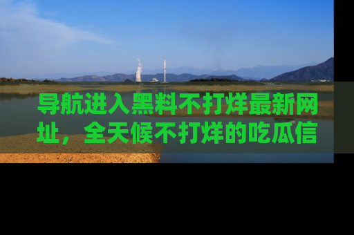 导航进入黑料不打烊最新网址，全天候不打烊的吃瓜信息为你奉上！