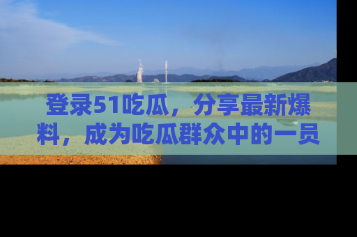 登录51吃瓜，分享最新爆料，成为吃瓜群众中的一员！