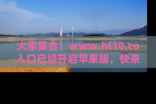 大家集合！www.hl10.co入口已经开启苹果版，快来一起享受吃瓜吧！
