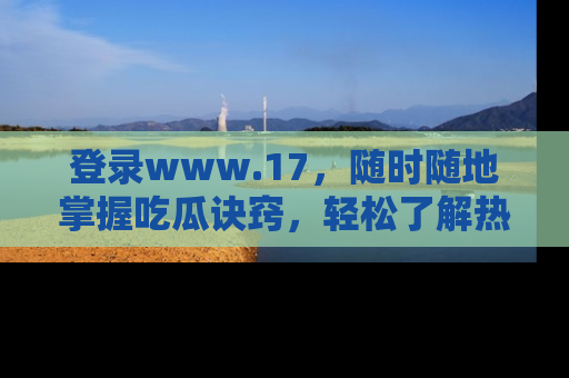 登录www.17，随时随地掌握吃瓜诀窍，轻松了解热点！