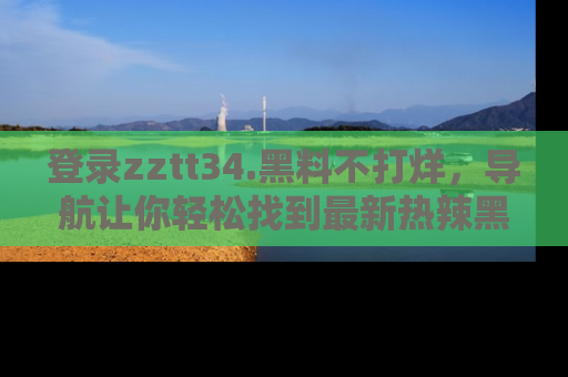 登录zztt34.黑料不打烊，导航让你轻松找到最新热辣黑料，吃瓜更方便！