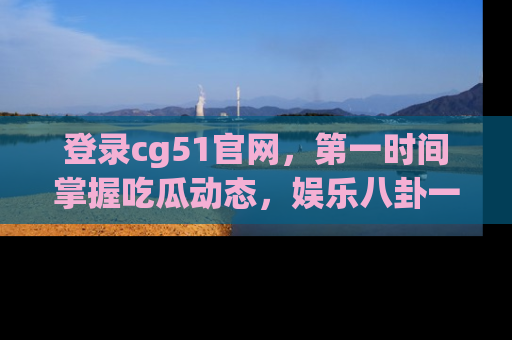 登录cg51官网，第一时间掌握吃瓜动态，娱乐八卦一网打尽！