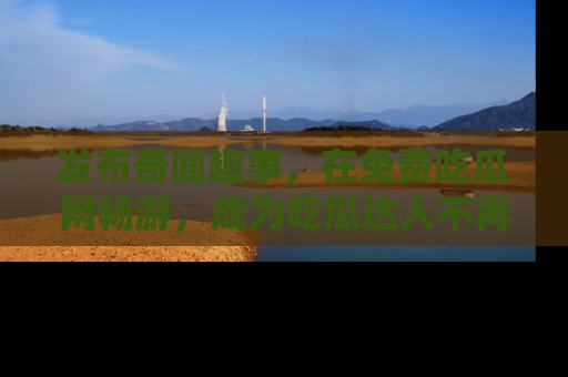 发布奇闻趣事，在免费吃瓜网畅游，成为吃瓜达人不再是梦！