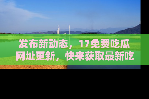 发布新动态，17免费吃瓜网址更新，快来获取最新吃瓜信息哦！
