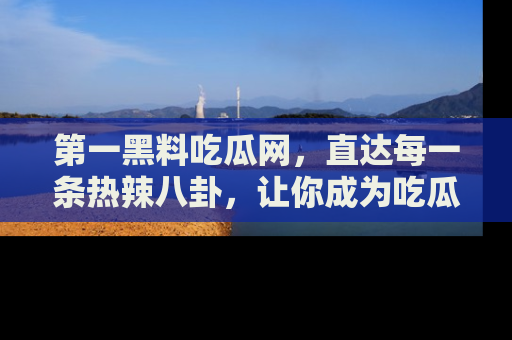 第一黑料吃瓜网，直达每一条热辣八卦，让你成为吃瓜达人！