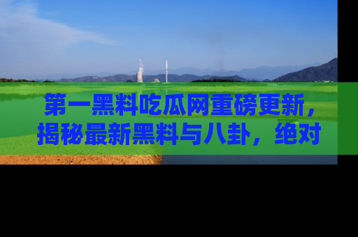 第一黑料吃瓜网重磅更新，揭秘最新黑料与八卦，绝对不容错过