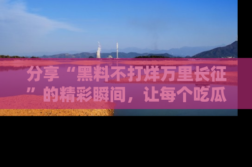 分享“黑料不打烊万里长征”的精彩瞬间，让每个吃瓜人都乐在其中！