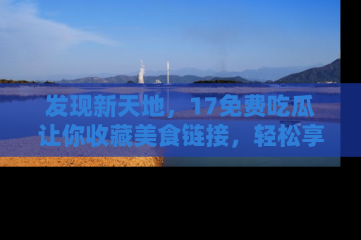 发现新天地，17免费吃瓜让你收藏美食链接，轻松享受美好生活