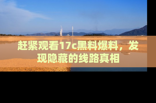 赶紧观看17c黑料爆料，发现隐藏的线路真相