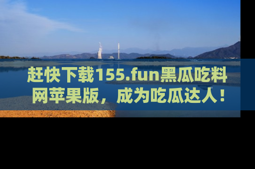 赶快下载155.fun黑瓜吃料网苹果版，成为吃瓜达人！