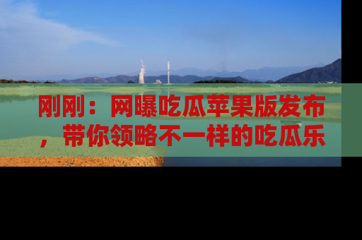 刚刚：网曝吃瓜苹果版发布，带你领略不一样的吃瓜乐趣！