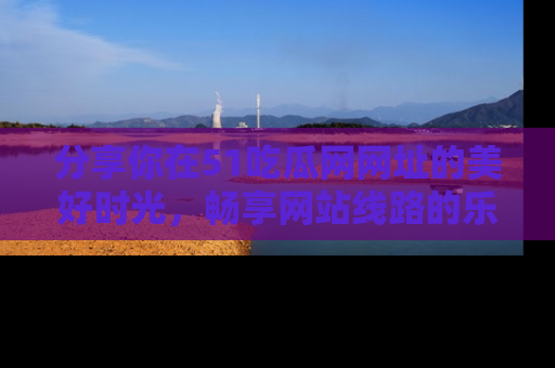 分享你在51吃瓜网网址的美好时光，畅享网站线路的乐趣！