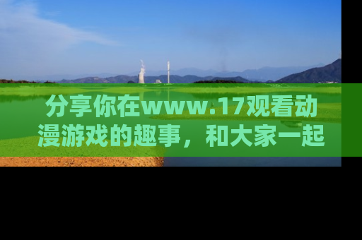 分享你在www.17观看动漫游戏的趣事，和大家一起探讨二次元魅力！