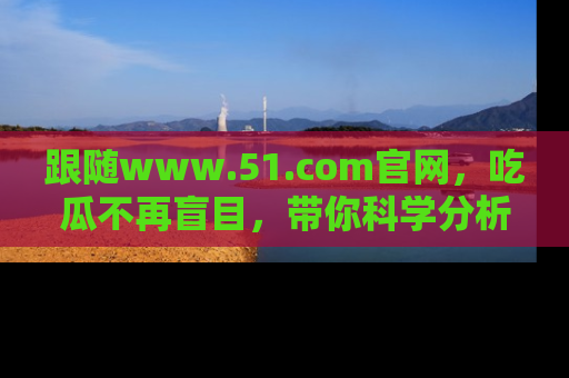 跟随www.51.com官网，吃瓜不再盲目，带你科学分析娱乐圈动态！