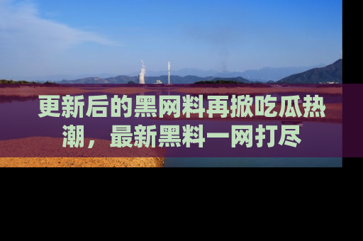 更新后的黑网料再掀吃瓜热潮，最新黑料一网打尽