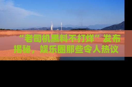 “老司机黑料不打烊”发布揭秘,娱乐圈那些令人热议的黑暗秘密!