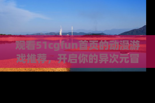 观看51cgfun首页的动漫游戏推荐，开启你的异次元冒险之旅！