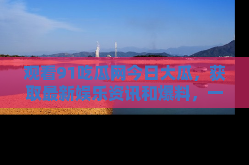 观看91吃瓜网今日大瓜，获取最新娱乐资讯和爆料，一起来围观！