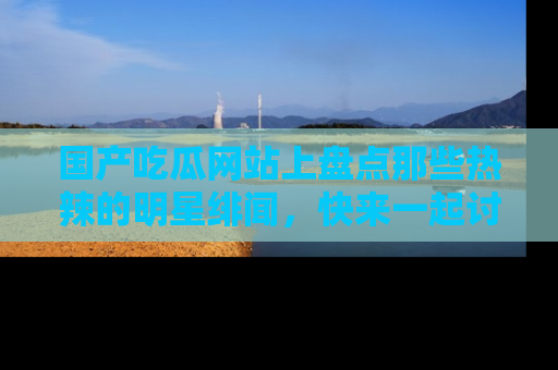 国产吃瓜网站上盘点那些热辣的明星绯闻，快来一起讨论吧！