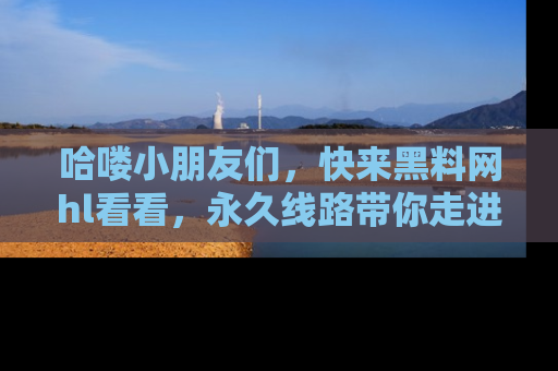 哈喽小朋友们，快来黑料网hl看看，永久线路带你走进吃瓜新天地！