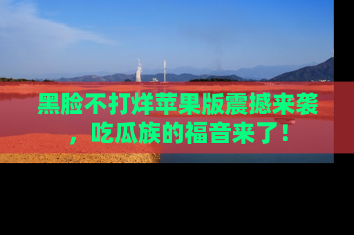 黑脸不打烊苹果版震撼来袭，吃瓜族的福音来了！