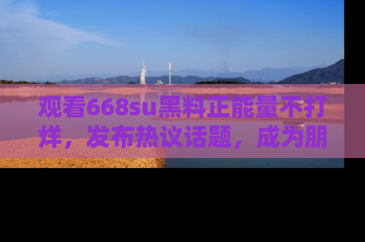 观看668su黑料正能量不打烊，发布热议话题，成为朋友圈焦点！