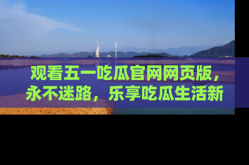 观看五一吃瓜官网网页版，永不迷路，乐享吃瓜生活新方式