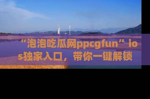 “泡泡吃瓜网ppcgfun”ios独家入口,带你一键解锁最新娱乐资讯,快来吃瓜!