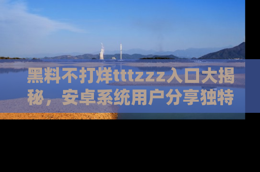黑料不打烊tttzzz入口大揭秘，安卓系统用户分享独特的获取方式！