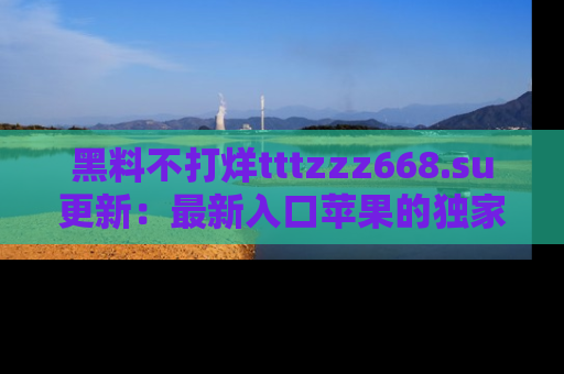 黑料不打烊tttzzz668.su更新：最新入口苹果的独家黑料，你不能错过的真相！