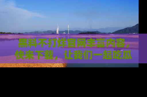 黑料不打烊官网丰富内容，快来下载，让我们一起吃瓜吧！