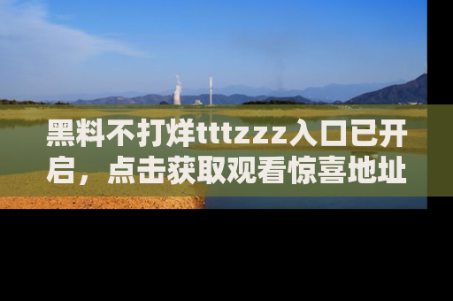 黑料不打烊tttzzz入口已开启，点击获取观看惊喜地址！