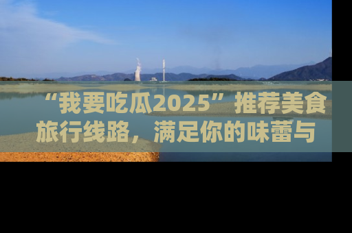 “我要吃瓜2025”推荐美食旅行线路,满足你的味蕾与好奇心
