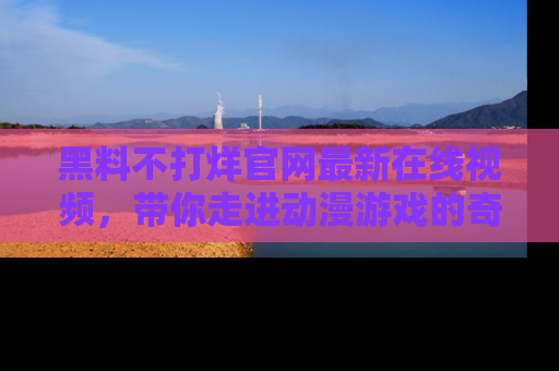 黑料不打烊官网最新在线视频，带你走进动漫游戏的奇幻与现实交汇处