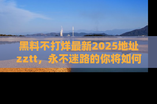 黑料不打烊最新2025地址zztt，永不迷路的你将如何撕开真相的面纱？