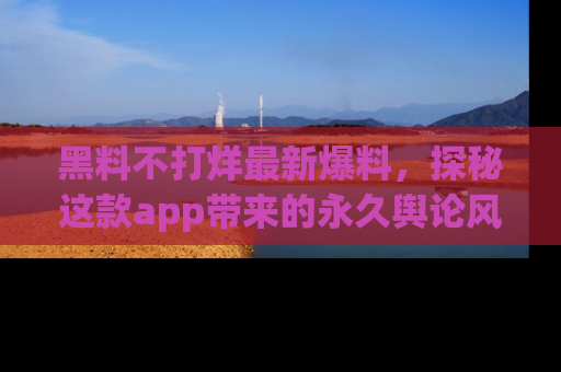 黑料不打烊最新爆料，探秘这款app带来的永久舆论风暴