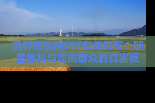 黑料吃瓜网517在线发布：明星黑料与吃瓜群众的真实反应