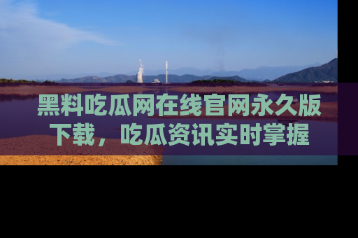 黑料吃瓜网在线官网永久版下载，吃瓜资讯实时掌握