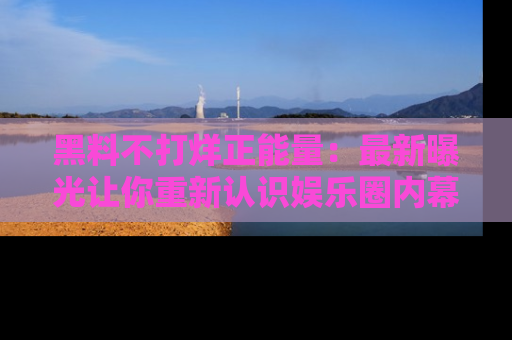黑料不打烊正能量：最新曝光让你重新认识娱乐圈内幕！