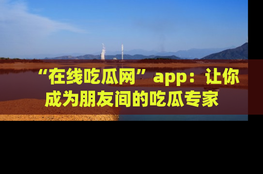 “在线吃瓜网”app:让你成为朋友间的吃瓜专家