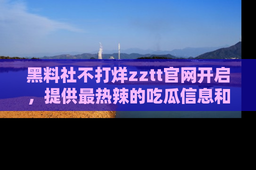 黑料社不打烊zztt官网开启，提供最热辣的吃瓜信息和黑料分享！