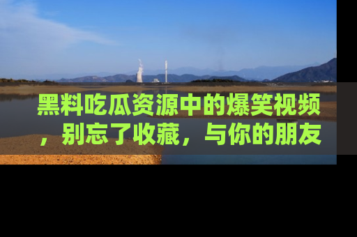 黑料吃瓜资源中的爆笑视频，别忘了收藏，与你的朋友一起分享乐趣！