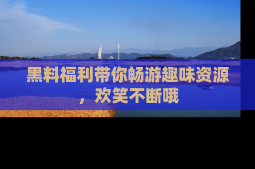 黑料福利带你畅游趣味资源，欢笑不断哦