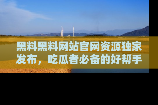 黑料黑料网站官网资源独家发布，吃瓜者必备的好帮手