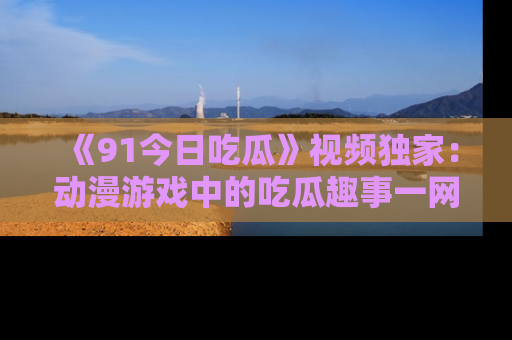 《91今日吃瓜》视频独家:动漫游戏中的吃瓜趣事一网打尽!
